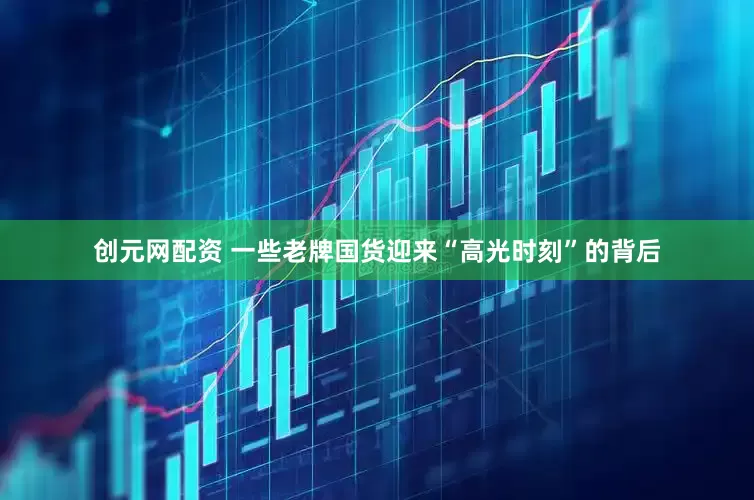 创元网配资 一些老牌国货迎来“高光时刻”的背后