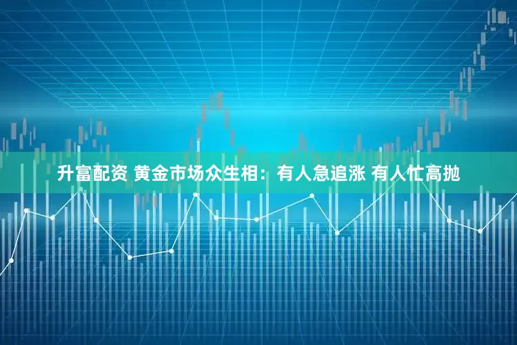 升富配资 黄金市场众生相：有人急追涨 有人忙高抛