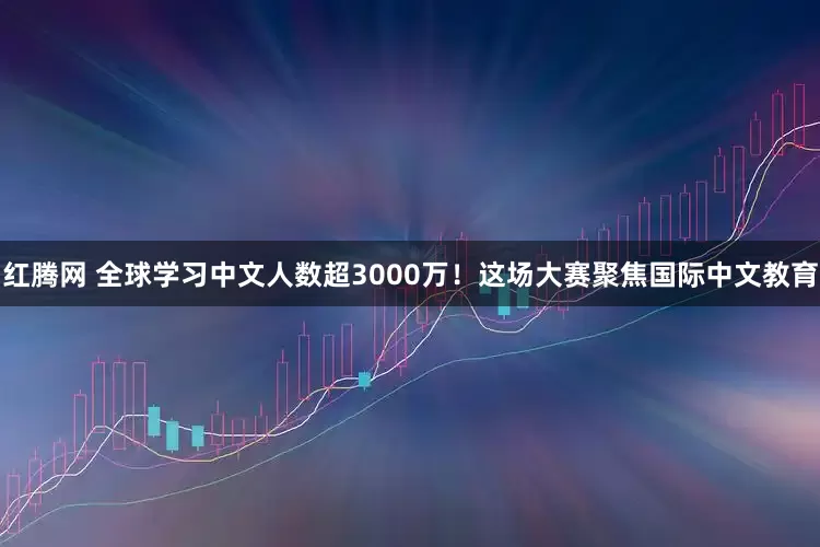 红腾网 全球学习中文人数超3000万！这场大赛聚焦国际中文教育