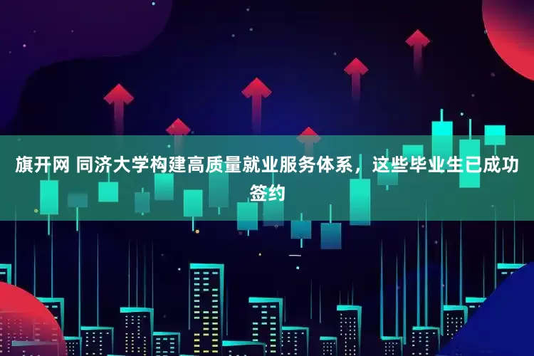 旗开网 同济大学构建高质量就业服务体系，这些毕业生已成功签约
