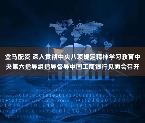 盒马配资 深入贯彻中央八项规定精神学习教育中央第六指导组指导督导中国工商银行见面会召开