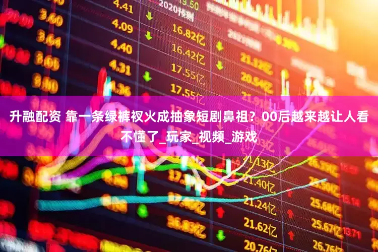 升融配资 靠一条绿裤衩火成抽象短剧鼻祖？00后越来越让人看不懂了_玩家_视频_游戏