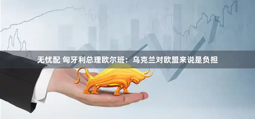 无忧配 匈牙利总理欧尔班：乌克兰对欧盟来说是负担
