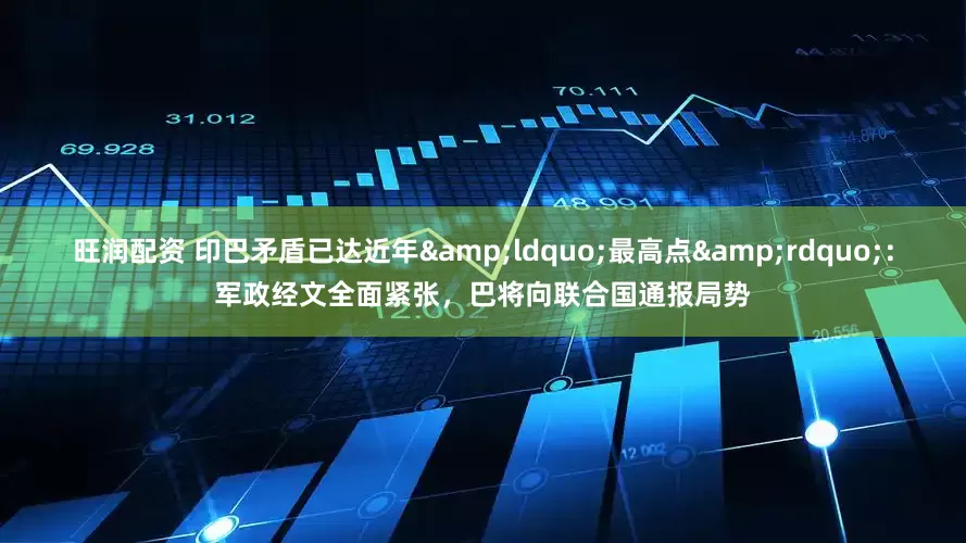 旺润配资 印巴矛盾已达近年&ldquo;最高点&rdquo;：军政经文全面紧张，巴将向联合国通报局势