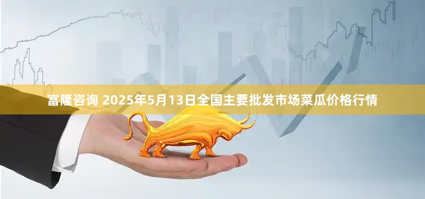富隆咨询 2025年5月13日全国主要批发市场菜瓜价格行情