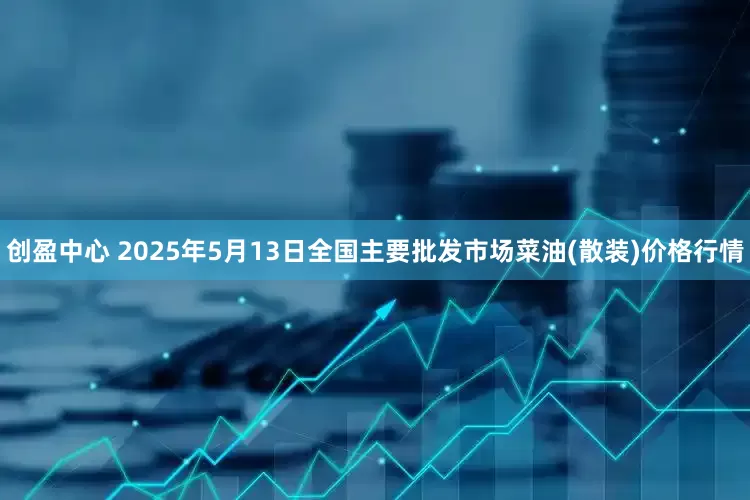 创盈中心 2025年5月13日全国主要批发市场菜油(散装)价格行情