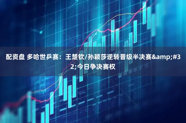 配资盘 多哈世乒赛：王楚钦/孙颖莎逆转晋级半决赛&#32;今日争决赛权