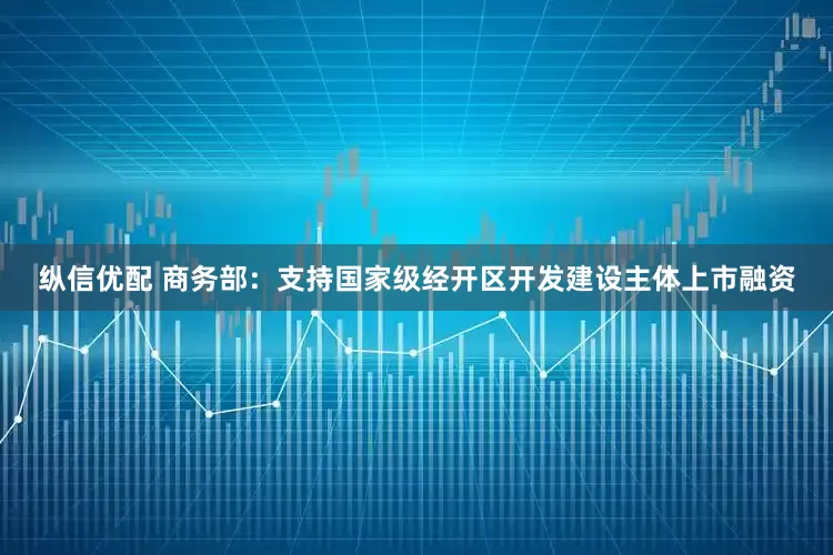 纵信优配 商务部：支持国家级经开区开发建设主体上市融资