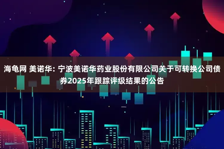 海龟网 美诺华: 宁波美诺华药业股份有限公司关于可转换公司债券2025年跟踪评级结果的公告