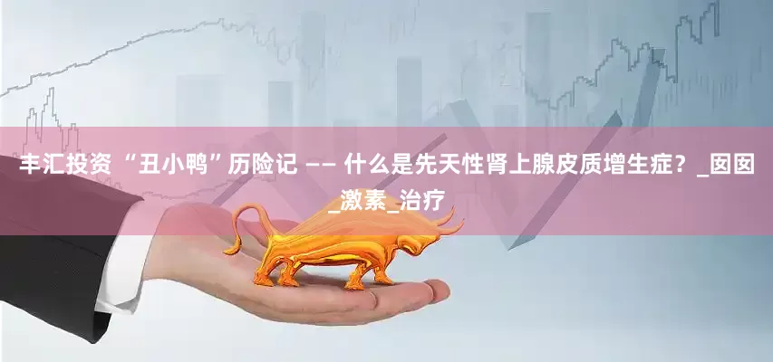 丰汇投资 “丑小鸭”历险记 —— 什么是先天性肾上腺皮质增生症？_囡囡_激素_治疗