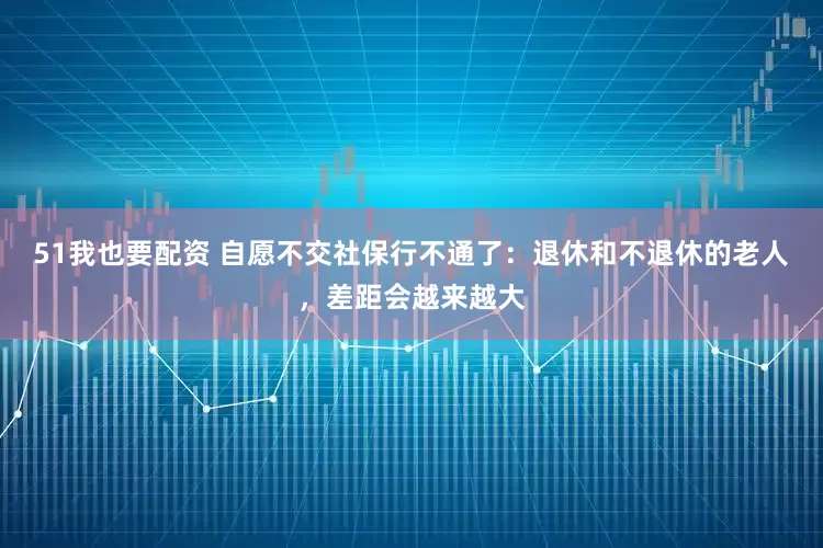 51我也要配资 自愿不交社保行不通了：退休和不退休的老人，差距会越来越大