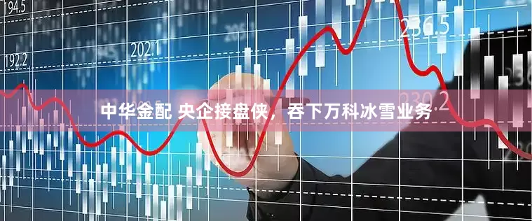中华金配 央企接盘侠，吞下万科冰雪业务