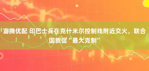 富腾优配 印巴士兵在克什米尔控制线附近交火，联合国敦促“最大克制”