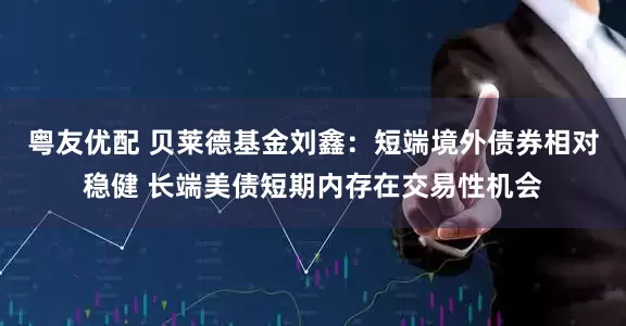 粤友优配 贝莱德基金刘鑫：短端境外债券相对稳健 长端美债短期内存在交易性机会