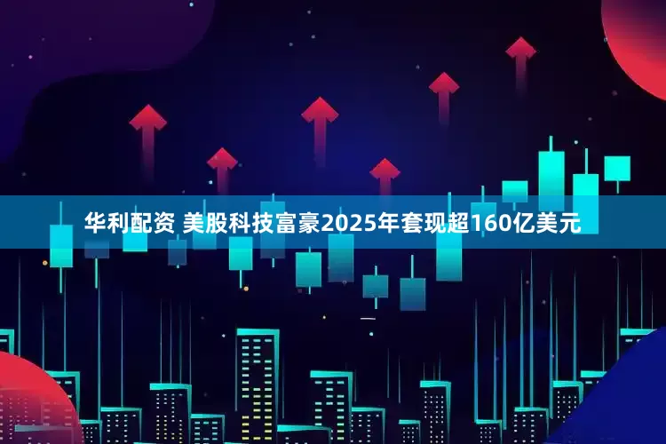 华利配资 美股科技富豪2025年套现超160亿美元