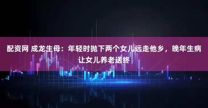 配资网 成龙生母：年轻时抛下两个女儿远走他乡，晚年生病让女儿养老送终