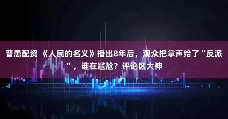 普患配资 《人民的名义》播出8年后，观众把掌声给了“反派”，谁在尴尬？评论区大神