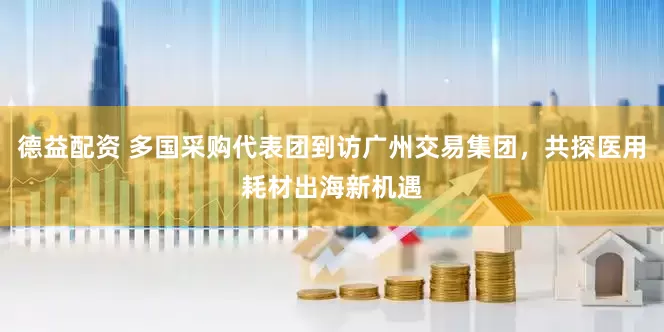 德益配资 多国采购代表团到访广州交易集团，共探医用耗材出海新机遇