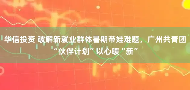 华信投资 破解新就业群体暑期带娃难题，广州共青团“伙伴计划”以心暖“新”