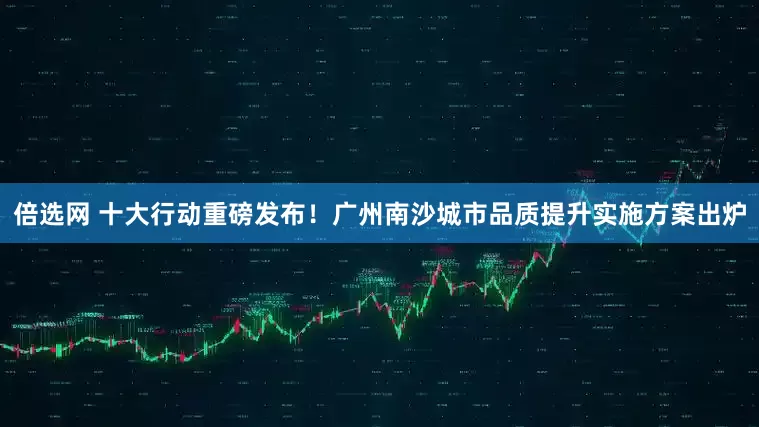 倍选网 十大行动重磅发布！广州南沙城市品质提升实施方案出炉